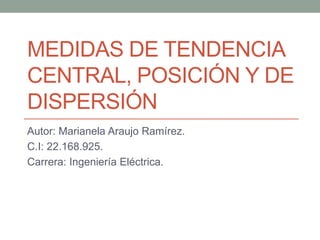 MEDIDAS DE TENDENCIA
CENTRAL, POSICIÓN Y DE
DISPERSIÓN
Autor: Marianela Araujo Ramírez.
C.I: 22.168.925.
Carrera: Ingeniería Eléctrica.
 