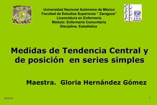 04/02/1504/02/15
Medidas de Tendencia Central yMedidas de Tendencia Central y
de posición en series simplesde posición en series simples
11
Universidad Nacional Autónoma de México
Facultad de Estudios Superiores “ Zaragoza”
Licenciatura en Enfermería
Módulo: Enfermería Comunitaria
Disciplina: Estadística
Maestra. Gloria Hernández Gómez
 