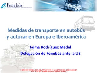 ___________________________________________________
I FORO DEL ESPECIALISTA DEL TRANSPORTE DE VIAJEROS CHINA-IBEROAMERICA
10 Y 11 DE SEPTIEMBRE DE 2013. SUZHOU (CHINA)
Jaime Rodríguez Medal
Delegación de Fenebús ante la UE
Medidas de transporte en autobús
y autocar en Europa e Iberoamérica
 