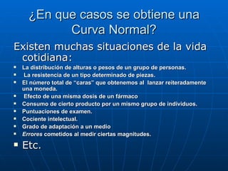 ¿En que casos se obtiene una Curva Normal? Existen muchas situaciones de la vida cotidiana: La distribución de alturas o pesos de un grupo de personas. La resistencia de un tipo determinado de piezas. El número total de “caras” que obtenemos al  lanzar reiteradamente una moneda. Efecto de una misma dosis de un fármaco  Consumo de cierto producto por un mismo grupo de individuos. Puntuaciones de examen.  Cociente intelectual. Grado de adaptación a un medio  Errores  cometidos al medir ciertas magnitudes. Etc.  