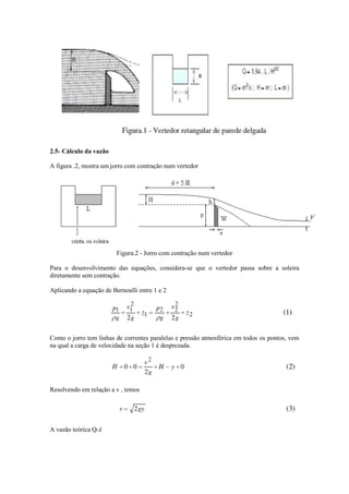 2.5- Cálculo da vazão
A figura .2, mostra um jorro com contração num vertedor
Figura.2 - Jorro com contração num vertedor
Para o desenvolvimento das equações, considera-se que o vertedor passa sobre a soleira
diretamente sem contração.
Aplicando a equação de Bernoulli entre 1 e 2
Como o jorro tem linhas de correntes paralelas e pressão atmosférica em todos os pontos, vem
na qual a carga de velocidade na seção 1 é desprezada.
Resolvendo em relação a v , temos
A vazão teórica Qt é
 