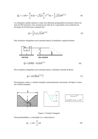 As contrações e perdas reduzem a vazão real; diferentes pesquisadores encontram valores em
torno de 60% da teórica. Isso caracteriza um valor de Cd ( equivalente a um coeficiente de
descarga), de tal forma que a equação fica
Para vertedores retangulares com contração lateral, foi deduzida a seguinte fórmula
Para vertedores retangulares sem contração lateral, é utilizada a fórmula de Bazin:
Para pequenas vazões, o vertedor triangular é particularmente conveniente. Na figura 3 temos
um vertedor triangular.
Figura 3. Vertedor Triangular
Numa profundidade y a velocidade é e a vazão teórica é
 