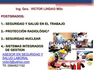 Ing. Qco. VICTOR LINDAO MSc
POSTGRADOS:
1.- SEGURIDAD Y SALUD EN EL TRABAJO
2.- PROTECCIÓN RADIOLÓGICA
3.- SEGURIDAD NUCLEAR
4,- SISTEMAS INTEGRADOS
DE GESTION
ASESOR EN SEGURIDAD Y
SALUD LABORAL
viclin3@yahoo.com
Tlf. 0984821192
 