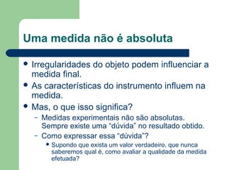 Uma medida não é absoluta
 Irregularidades do objeto podem influenciar a
medida final.
 As características do instrumento influem na
medida.
 Mas, o que isso significa?
– Medidas experimentais não são absolutas.
Sempre existe uma “dúvida” no resultado obtido.
– Como expressar essa “dúvida”?
 Supondo que exista um valor verdadeiro, que nunca
saberemos qual é, como avaliar a qualidade da medida
efetuada?
 