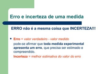 Erro e incerteza de uma medida
ERRO não é a mesma coisa que INCERTEZA!!!
 Erro = valor verdadeiro - valor medido
pode-se afirmar que toda medida experimental
apresenta um erro, que precisa ser estimado e
compreendido.
Incerteza = melhor estimativa do valor do erro
 