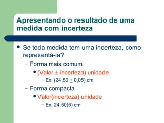 Apresentando o resultado de uma
medida com incerteza
 Se toda medida tem uma incerteza, como
representá-la?
– Forma mais comum
(Valor ± incerteza) unidade
– Ex: (24,50 + 0,05) cm
– Forma compacta
Valor(incerteza) unidade
– Ex: 24,50(5) cm
 