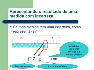 2 3
(2,74 + 0,05) cm
Tenho certeza
Apresentando o resultado de uma
medida com incerteza
 Se toda medida tem uma incerteza, como
representá-la?
Estou em dúvida
Incerteza!
Em geral,
metade da
menor divisão
 