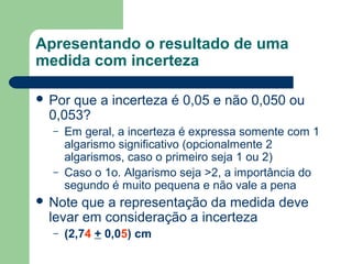 Apresentando o resultado de uma
medida com incerteza
 Por que a incerteza é 0,05 e não 0,050 ou
0,053?
– Em geral, a incerteza é expressa somente com 1
algarismo significativo (opcionalmente 2
algarismos, caso o primeiro seja 1 ou 2)
– Caso o 1o. Algarismo seja >2, a importância do
segundo é muito pequena e não vale a pena
 Note que a representação da medida deve
levar em consideração a incerteza
– (2,74 + 0,05) cm
 