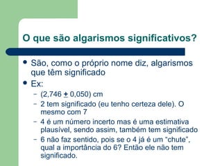 O que são algarismos significativos?
 São, como o próprio nome diz, algarismos
que têm significado
 Ex:
– (2,746 + 0,050) cm
– 2 tem significado (eu tenho certeza dele). O
mesmo com 7
– 4 é um número incerto mas é uma estimativa
plausível, sendo assim, também tem significado
– 6 não faz sentido, pois se o 4 já é um “chute”,
qual a importância do 6? Então ele não tem
significado.
 