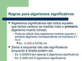 Regras para algarísmos significativos
 Algarismos significativos são todos aqueles
que temos certeza na medida mais o primeiro
algarismo incerto (chute)
– Pode-se utilizar dois algarismos incertos quando o
primeiro algarismo correspondente na incerteza é 1
ou 2
Ex: (1,452 + 0,018) cm
 Zeros à esquerda não são significativos
enquanto à direita podem ser.
– Ex: 0,000043 tem apenas 2 algarismos significativos
– Ex: 2,3500 tem 5 algarismos significativos
 