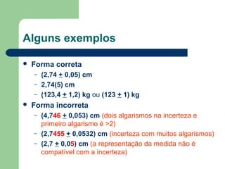 Alguns exemplos
 Forma correta
– (2,74 + 0,05) cm
– 2,74(5) cm
– (123,4 + 1,2) kg ou (123 + 1) kg
 Forma incorreta
– (4,746 + 0,053) cm (dois algarismos na incerteza e
primeiro algarismo é >2)
– (2,7455 + 0,0532) cm (incerteza com muitos algarismos)
– (2,7 + 0,05) cm (a representação da medida não é
compatível com a incerteza)
 