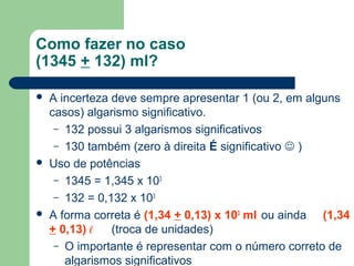 Como fazer no caso
(1345 + 132) ml?
 A incerteza deve sempre apresentar 1 (ou 2, em alguns
casos) algarismo significativo.
– 132 possui 3 algarismos significativos
– 130 também (zero à direita É significativo  )
 Uso de potências
– 1345 = 1,345 x 103
– 132 = 0,132 x 103
 A forma correta é (1,34 + 0,13) x 103
ml ou ainda (1,34
+ 0,13) ℓ (troca de unidades)
– O importante é representar com o número correto de
algarismos significativos
 