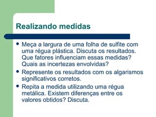 Realizando medidas
 Meça a largura de uma folha de sulfite com
uma régua plástica. Discuta os resultados.
Que fatores influenciam essas medidas?
Quais as incertezas envolvidas?
 Represente os resultados com os algarismos
significativos corretos.
 Repita a medida utilizando uma régua
metálica. Existem diferenças entre os
valores obtidos? Discuta.
 