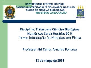 MINISTÉRIO DA EDUCAÇÃO
UNIVERSIDADE FEDERAL DO PIAUÍ
CAMPUS UNIVERSITÁRIO PROFª CINOBELINA ELVAS
CURSO DE CIÊNCIAS BIOLÓGICAS
Disciplina: Física para Ciências Biológicas
Numéricos Carga Horária: 60 H
Tema: Introdução às Medidas em Física
Professor: Ed Carlos Arnaldo Fonseca
13 de março de 2015
 