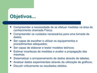 Objetivos...
 Compreender a necessidade de se efetuar medidas na área de
conhecimento chamada Física;
 Compreender os cuidados necessários para uma tomada de
dados;
 Ser capaz de escolher e utilizar os equipamentos e
procedimentos adequados;
 Ser capaz de elaborar e testar modelos teóricos;
 Estimar incertezas de medidas e avaliar a propagação das
mesmas;
 Sistematizar o armazenamento de dados através de tabelas;
 Analisar dados experimentais através da utilização de gráficos;
 Discutir criticamente os resultados obtidos.
 