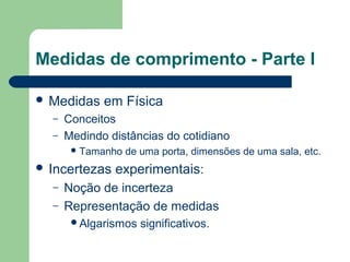 Medidas de comprimento - Parte I
 Medidas em Física
– Conceitos
– Medindo distâncias do cotidiano
Tamanho de uma porta, dimensões de uma sala, etc.
 Incertezas experimentais:
– Noção de incerteza
– Representação de medidas
Algarismos significativos.
 