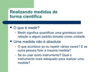 Realizando medidas de
forma científica
 O que é medir?
– Medir significa quantificar uma grandeza com
relação a algum padrão tomado como unidade;
 Uma medida não é absoluta
– O que acontece se eu repetir várias vezes? E se
outra pessoa fizer a mesma medida?
– Se eu usar outro instrumento? Qual o
instrumento mais adequado para realizar uma
medida?
 