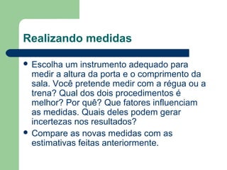 Realizando medidas
 Escolha um instrumento adequado para
medir a altura da porta e o comprimento da
sala. Você pretende medir com a régua ou a
trena? Qual dos dois procedimentos é
melhor? Por quê? Que fatores influenciam
as medidas. Quais deles podem gerar
incertezas nos resultados?
 Compare as novas medidas com as
estimativas feitas anteriormente.
 