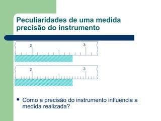 Peculiaridades de uma medida
precisão do instrumento
2 3
2 3
 Como a precisão do instrumento influencia a
medida realizada?
 
