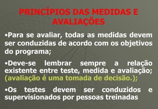 PRINCÍPIOS DAS MEDIDAS E AVALIAÇÕES Para se avaliar, todas as medidas devem ser conduzidas de acordo com os objetivos do programa; Deve-se lembrar sempre a relação existente entre teste, medida e avaliação;  (avaliação é uma tomada de decisão.); Os testes devem ser conduzidos e supervisionados por pessoas treinadas 