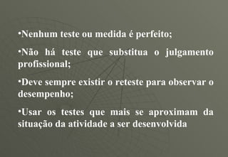 Nenhum teste ou medida é perfeito; Não há teste que substitua o julgamento profissional; Deve sempre existir o reteste para observar o desempenho; Usar os testes que mais se aproximam da situação da atividade a ser desenvolvida 