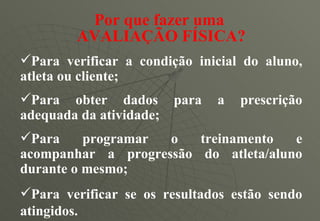 Por que fazer uma  AVALIAÇÃO FÍSICA? Para verificar a condição inicial do aluno, atleta ou cliente; Para obter dados para a prescrição adequada da atividade; Para programar o treinamento e acompanhar a progressão do atleta/aluno durante o mesmo; Para verificar se os resultados estão sendo atingidos. 
