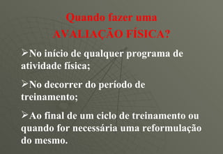 Quando fazer uma AVALIAÇÃO FÍSICA? No início de qualquer programa de atividade física; No decorrer do período de treinamento; Ao final de um ciclo de treinamento ou quando for necessária uma reformulação do mesmo. 
