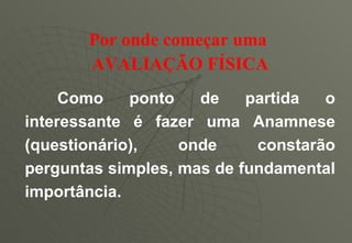 Por onde começar uma   AVALIAÇÃO FÍSICA Como ponto de partida o interessante é fazer uma Anamnese (questionário), onde constarão perguntas simples, mas de fundamental importância. 
