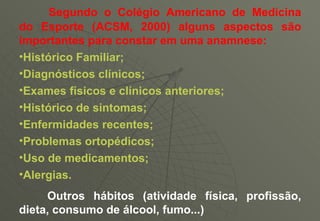 Segundo o Colégio Americano de Medicina do Esporte (ACSM, 2000) alguns aspectos são importantes para constar em uma anamnese: Histórico Familiar; Diagnósticos clínicos; Exames físicos e clínicos anteriores; Histórico de sintomas; Enfermidades recentes; Problemas ortopédicos; Uso de medicamentos; Alergias.          Outros hábitos (atividade física, profissão, dieta, consumo de álcool, fumo...) 