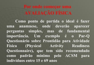 Por onde começar uma   AVALIAÇÃO FÍSICA Como ponto de partida o ideal é fazer uma anamnese, onde deverão aparecer perguntas simples, mas de fundamental importância. Um exemplo é o Par-Q Questionário sobre Prontidão para Atividade Física (Physical Activity Readiness Questionnaire), que tem sido recomendado como padrão mínimo pelo ACSM para indivíduos entre 15 e 69 anos 