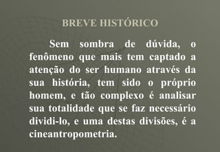 BREVE HISTÓRICO Sem sombra de dúvida, o fenômeno que mais tem captado a atenção do ser humano através da sua história, tem sido o próprio homem, e tão complexo é analisar sua totalidade que se faz necessário dividi-lo, e uma destas divisões, é a cineantropometria. 