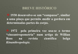 BREVE HISTÓRICO 1930 desenvolve-se um “compasso”, similar a uma pinça que permite medir a gordura em determinadas partes do corpo. 1972  pela primeira vez usa-se o termo “cineantropometria” num artigo de Willian Ross na revista científica belga  Kinanthropologie. 