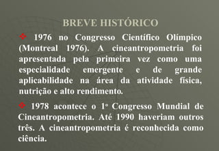 BREVE HISTÓRICO 1976 no Congresso Científico Olímpico (Montreal 1976). A cineantropometria foi apresentada pela primeira vez como uma especialidade emergente e de grande aplicabilidade na área da atividade física, nutrição e alto rendimento .   1978 acontece o 1 o  Congresso Mundial de Cineantropometria. Até 1990 haveriam outros três. A cineantropometria é reconhecida como ciência. 
