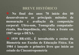 BREVE HISTÓRICO No final dos anos 70 início dos 80 desenvolvem-se os principais métodos de mensuração e avaliação da composição corporal: Ultra-som, Tomografia computado-rizada, Bio-Impedância, etc. Mais a frente em 1987 surge o DEXA. 1939 BRASIL. É introduzido o ensino da Biometria nas Escolas de Educação Física. Em 1984 é lançado o primeiro livro que início ao estudo da Cineantropometria  