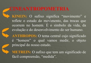 KINEIN:   O sufixo significa “movimento” e reflete o estudo do movimento, das trocas que ocorrem no homem. É o símbolo da vida, da evolução e do desenvolvimento do ser humano. CINEANTROPOMETRIA  ANTHROPOS:   O tema central cujo significado é “homem” o qual vamos medir, o objeto principal do nosso estudo. METREIN:   O sufixo que tem um significado de fácil compreensão, “medida ”. 