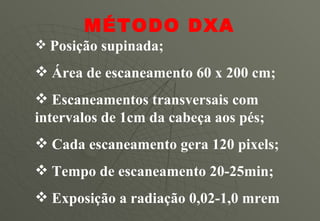 Posição supinada; Área de escaneamento 60 x 200 cm; Escaneamentos transversais com intervalos de 1cm da cabeça aos pés; Cada escaneamento gera 120 pixels; Tempo de escaneamento 20-25min; Exposição a radiação 0,02-1,0 mrem MÉTODO DXA 