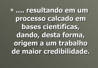 .... resultando em um processo calcado em bases científicas, dando, desta forma, origem a um trabalho de maior credibilidade. 