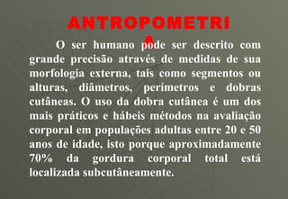ANTROPOMETRIA O ser humano pode ser descrito com grande precisão através de medidas de sua morfologia externa, tais como segmentos ou alturas, diâmetros, perímetros e dobras cutâneas. O uso da dobra cutânea é um dos mais práticos e hábeis métodos na avaliação corporal em populações adultas entre 20 e 50 anos de idade, isto porque aproximadamente 70% da gordura corporal total está localizada subcutâneamente.  
