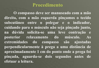 Procedimento O compasso deve ser manuseado com a mão direita, com a mão esquerda pinçamos o tecido subcutâneo entre o polegar e o indicador, cuidando para o músculo não seja pinçado junto, na dúvida solicita-se uma leve contração e posterior relaxamento do músculo. As extremidades do compasso são ajustadas perpendicularmente à prega a uma distância de aproximadamente 1 cm do ponto onde a prega foi pinçada, aguarda-se dois segundos antes de efetuar a leitura. 