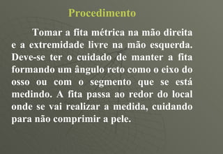Procedimento Tomar a fita métrica na mão direita e a extremidade livre na mão esquerda. Deve-se ter o cuidado de manter a fita formando um ângulo reto como o eixo do osso ou com o segmento que se está medindo. A fita passa ao redor do local onde se vai realizar a medida, cuidando para não comprimir a pele. 