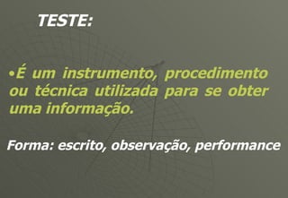 TESTE: É um instrumento, procedimento ou técnica utilizada para se obter uma informação. Forma: escrito, observação, performance 