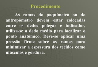 Procedimento As ramas do paquímetro ou do antropômetro devem estar colocadas entre os dedos polegar e indicador, utiliza-se o dedo médio para localizar o ponto anatômico. Deve-se aplicar uma pressão firme sobre as ramas para minimizar a espessura dos tecidos como músculos e gordura. 