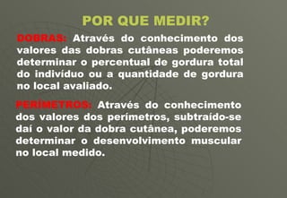 POR QUE MEDIR? DOBRAS:  Através do conhecimento dos valores das dobras cutâneas poderemos determinar o percentual de gordura total do indivíduo ou a quantidade de gordura no local avaliado. PERÍMETROS:  Através do conhecimento dos valores dos perímetros, subtraído-se daí o valor da dobra cutânea, poderemos determinar o desenvolvimento muscular no local medido. 