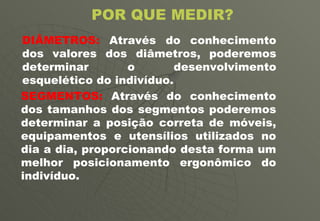 POR QUE MEDIR? SEGMENTOS:  Através do conhecimento dos tamanhos dos segmentos poderemos determinar a posição correta de móveis, equipamentos e utensílios utilizados no dia a dia, proporcionando desta forma um melhor posicionamento ergonômico do indivíduo.  DIÂMETROS:  Através do conhecimento dos valores dos diâmetros, poderemos determinar o desenvolvimento esquelético do indivíduo. 