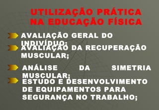 UTILIZAÇÃO PRÁTICA NA EDUCAÇÃO FÍSICA AVALIAÇÃO DA RECUPERAÇÃO MUSCULAR; AVALIAÇÃO GERAL DO INDIVÍDUO; ANÁLISE DA SIMETRIA MUSCULAR; ESTUDO E DESENVOLVIMENTO DE EQUIPAMENTOS PARA SEGURANÇA NO TRABALHO;  