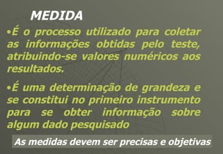 MEDIDA É o processo utilizado para coletar as informações obtidas pelo teste, atribuindo-se valores numéricos aos resultados. É uma determinação de grandeza e se constitui no primeiro instrumento para se obter informação sobre algum dado pesquisado As medidas devem ser precisas e objetivas 