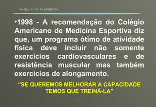 Avaliação da flexibilidade 1998 - A recomendação do Colégio Americano de Medicina Esportiva diz que, um programa ótimo de atividade física deve incluir não somente exercícios cardiovasculares e de resistência muscular mas também exercícios de alongamento. “ SE QUEREMOS MELHORAR A CAPACIDADE TEMOS QUE TREINÁ-LA” 