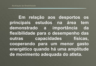 Avaliação da flexibilidade Em relação aos desportos os principais estudos na área tem demonstrado a importância da flexibilidade para o desempenho das outras capacidades físicas, cooperando para um menor gasto energético quando há uma amplitude de movimento adequada do atleta . 