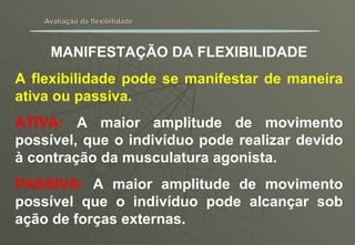 Avaliação da flexibilidade MANIFESTAÇÃO DA FLEXIBILIDADE A flexibilidade pode se manifestar de maneira ativa ou passiva. ATIVA:  A maior amplitude de movimento possível, que o indivíduo pode realizar devido à contração da musculatura agonista. PASSIVA:  A maior amplitude de movimento possível que o indivíduo pode alcançar sob ação de forças externas. 