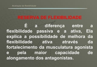 Avaliação da flexibilidade RESERVA DE FLEXIBILIDADE É a diferença entre a flexibilidade passiva e a ativa, Ela explica a possibilidade de melhora da flexibilidade ativa através da fortalecimento da musculatura agonista e pela maior capacidade de alongamento dos antagonistas. 